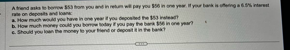A friend asks to borrow $53 from you and in return will pay you $56 in one year. If your bank is offering a 6.5% interest
rate on deposits and loans:
a. How much would you have in one year if you deposited the $53 instead?
b. How much money could you borrow today if you pay the bank $56 in one year?
c. Should you loan the money to your friend or deposit it in the bank?