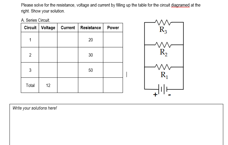 Please solve for the resistance, voltage and current by filling up the table for the circuit diagramed at the
right. Show your solution.
A. Series Circuit.
Circuit Voltage Current Resistance
Power
R3
1
20
R2
30
3
50
R1
Total
12
Write your solutions here!
