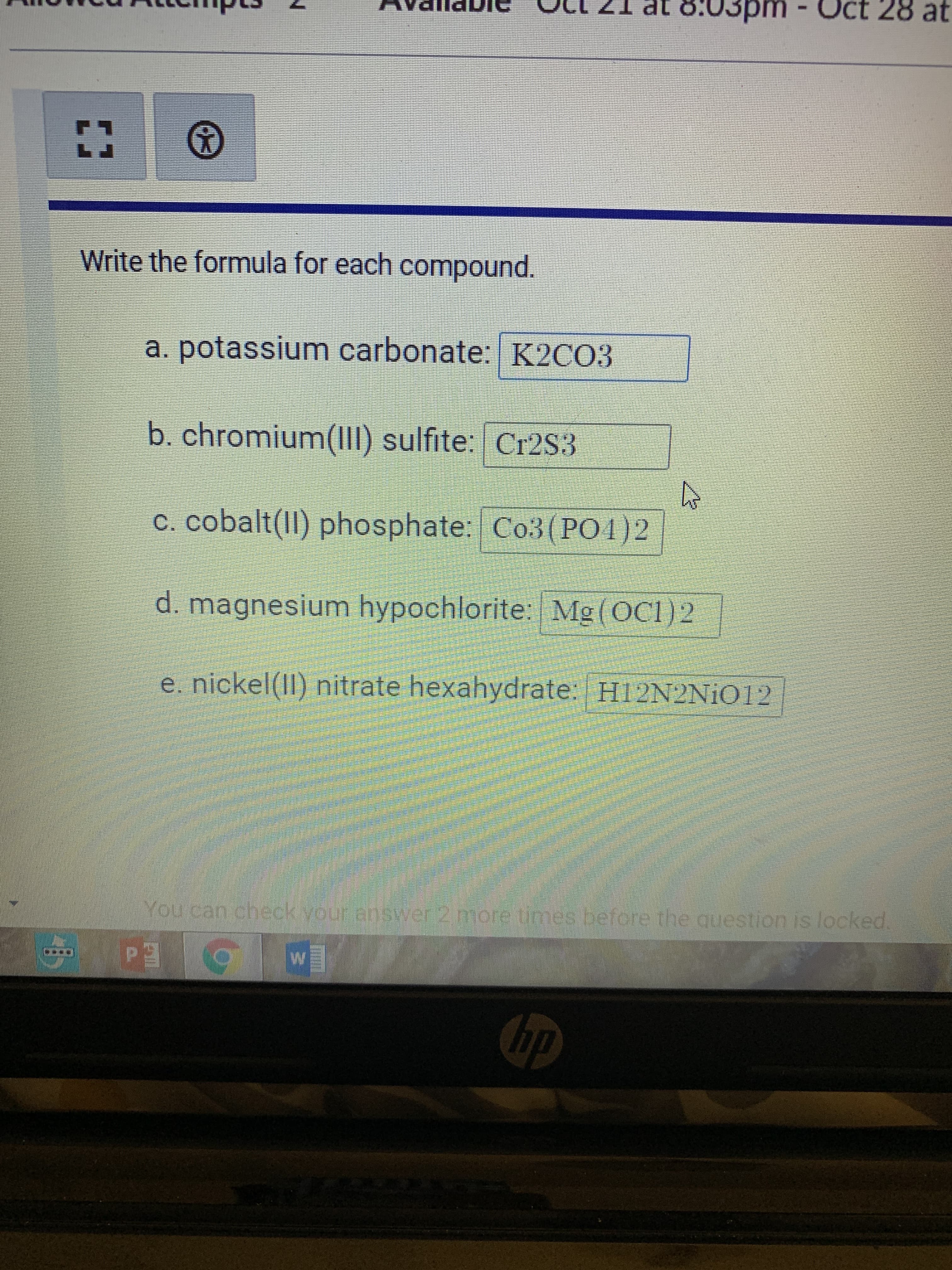 w/
8:03pm - Oct 28 at
Write the formula for each compound.
a. potassium carbonate: K2CO3
b. chromium(II) sulfite: Cr2S3
c. cobalt(II) phosphate: Co3(PO1)2
d. magnesium hypochlorite: Mg(OC1)2
e. nickel(II) nitrate hexahydrate: H12N2NIO12
You can check your answer 2 more times before the question is locked,
Ed
dy
