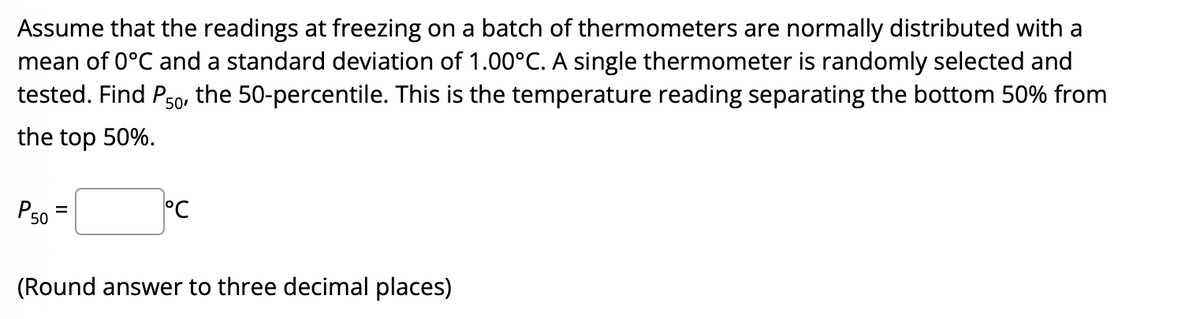 Assume that the readings at freezing on a batch of thermometers are normally distributed with a
mean of 0°C and a standard deviation of 1.00°C. A single thermometer is randomly selected and
tested. Find P50, the 50-percentile. This is the temperature reading separating the bottom 50% from
the top 50%.
P50
°C
%D
(Round answer to three decimal places)
