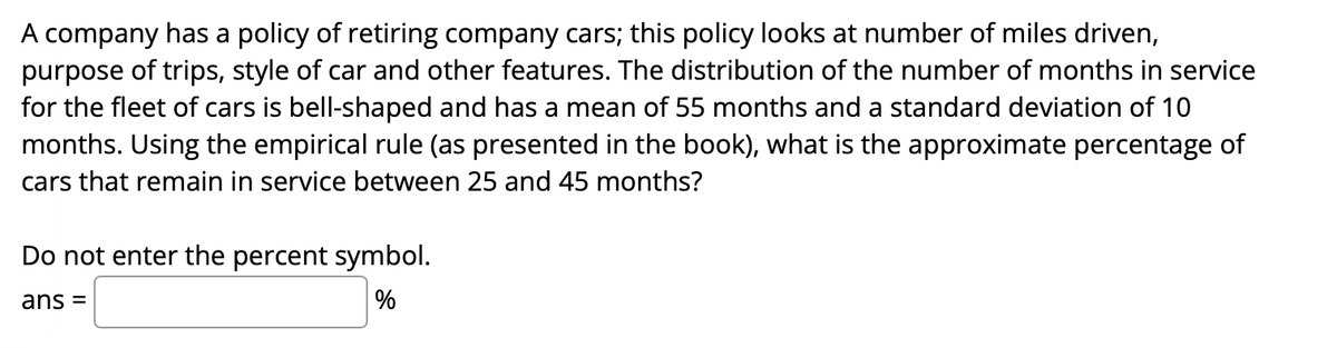 A company has a policy of retiring company cars; this policy looks at number of miles driven,
purpose of trips, style of car and other features. The distribution of the number of months in service
for the fleet of cars is bell-shaped and has a mean of 55 months and a standard deviation of 10
months. Using the empirical rule (as presented in the book), what is the approximate percentage of
cars that remain in service between 25 and 45 months?
Do not enter the percent symbol.
ans =
%
