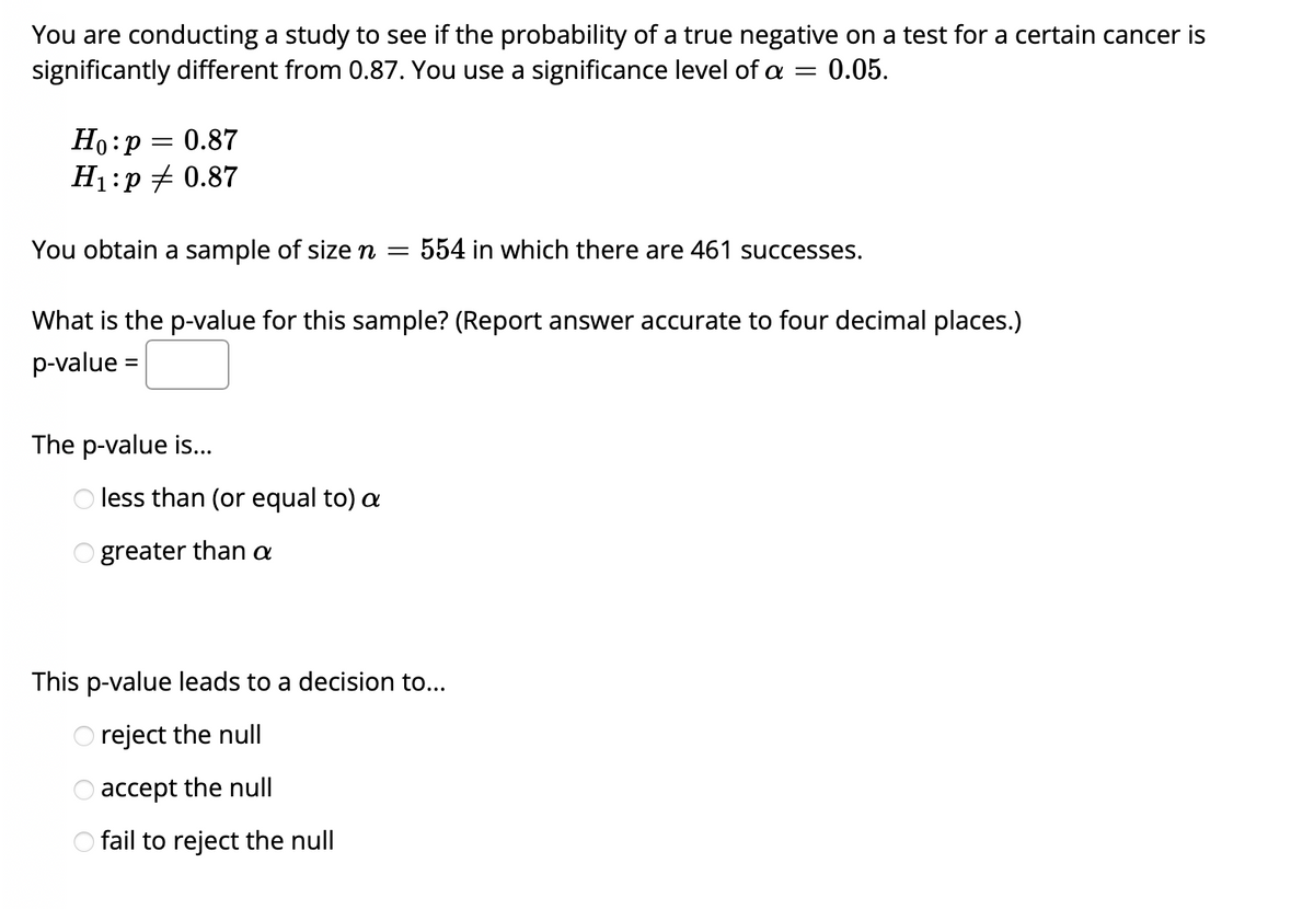 You are conducting a study to see if the probability of a true negative on a test for a certain cancer is
significantly different from 0.87. You use a significance level of a
0.05.
Но: р
H1:p + 0.87
0.87
You obtain a sample of size n =
554 in which there are 461 successes.
What is the p-value for this sample? (Report answer accurate to four decimal places.)
p-value =
The p-value is...
O less than (or equal to) a
O greater than a
This p-value leads to a decision to...
O reject the null
accept the null
O fail to reject the null
