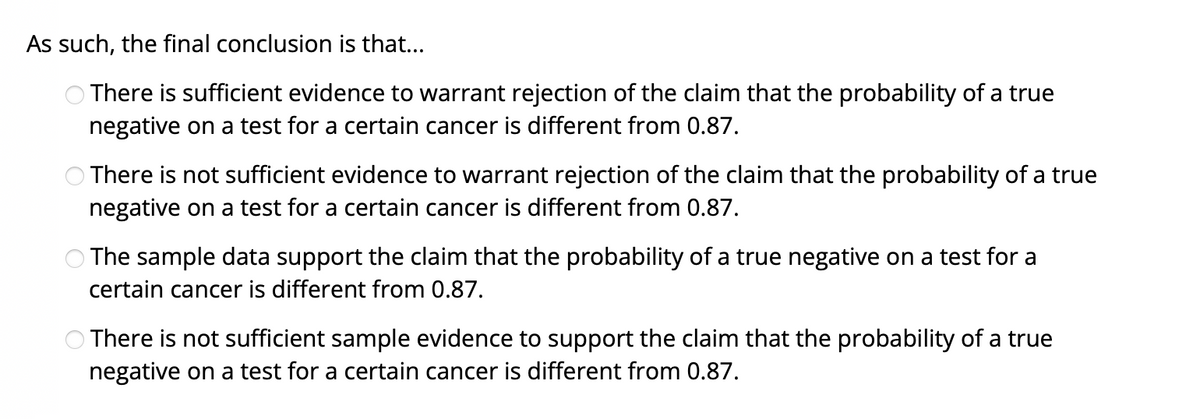 As such, the final conclusion is that...
O There is sufficient evidence to warrant rejection of the claim that the probability of a true
negative on a test for a certain cancer is different from 0.87.
There is not sufficient evidence to warrant rejection of the claim that the probability of a true
negative on a test for a certain cancer is different from 0.87.
The sample data support the claim that the probability of a true negative on a test for a
certain cancer is different from 0.87.
There is not sufficient sample evidence to support the claim that the probability of a true
negative on a test for a certain cancer is different from 0.87.
