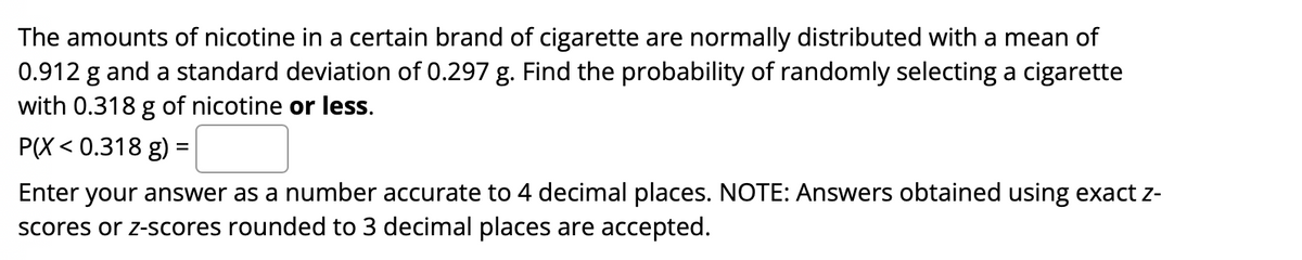 The amounts of nicotine in a certain brand of cigarette are normally distributed with a mean of
0.912 g and a standard deviation of 0.297 g. Find the probability of randomly selecting a cigarette
with 0.318 g of nicotine or less.
РX < 0.318 g) %3
Enter your answer as a number accurate to 4 decimal places. NOTE: Answers obtained using exact z-
scores or z-scores rounded to 3 decimal places are accepted.
