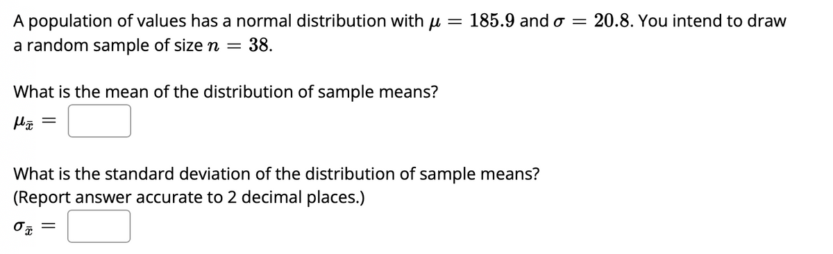 A population of values has a normal distribution with u
a random sample of size n =
185.9 and o
20.8. You intend to draw
||
38.
What is the mean of the distribution of sample means?
What is the standard deviation of the distribution of sample means?
(Report answer accurate to 2 decimal places.)
