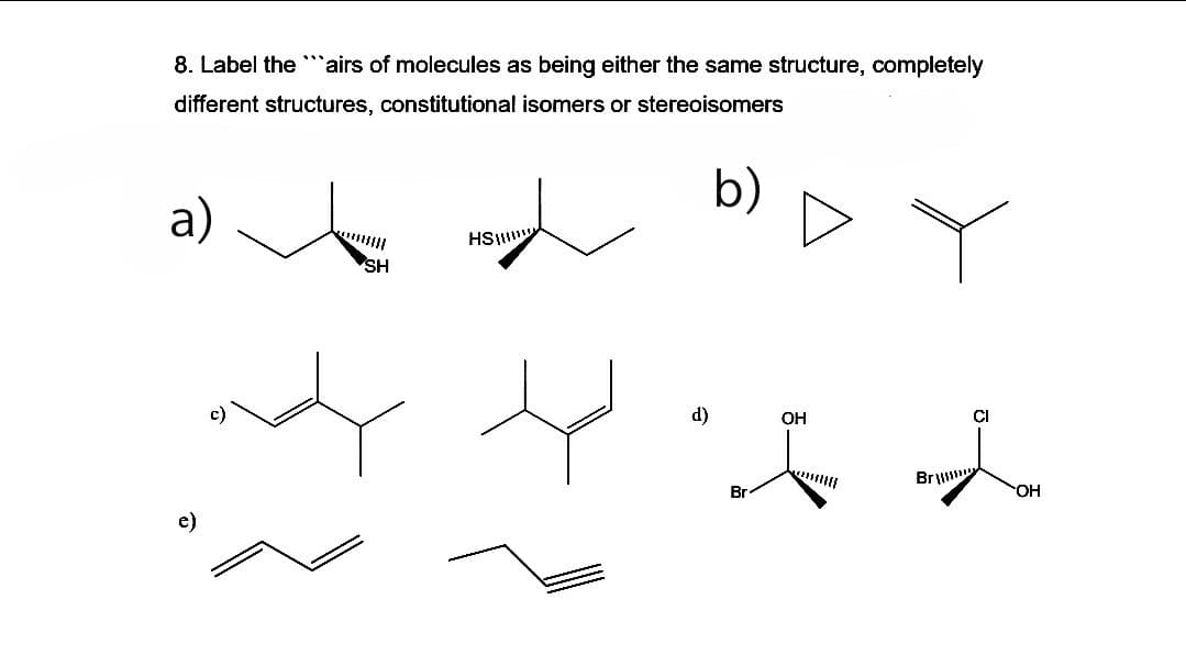 8. Label the ""airs of molecules as being either the same structure, completely
different structures, constitutional isomers or stereoisomers
b)
a)
HS
SH
*f大
d)
OH
CI
Br
Br
OH
