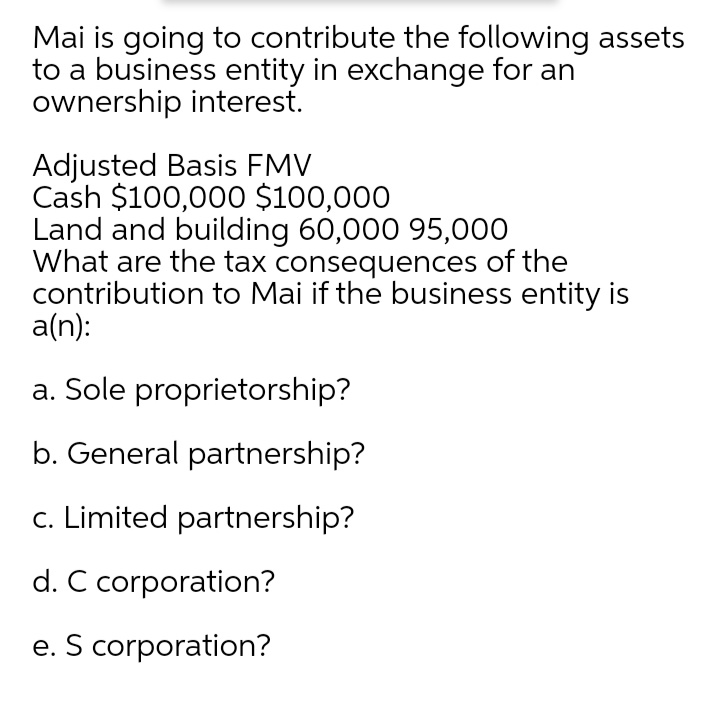 Mai is going to contribute the following assets
to a business entity in exchange for an
ownership interest.
Adjusted Basis FMV
Cash $100,000 $100,000
Land and building 60,000 95,000
What are the tax consequences of the
contribution to Mai if the business entity is
a(n):
a. Sole proprietorship?
b. General partnership?
c. Limited partnership?
d. C corporation?
e. S corporation?
