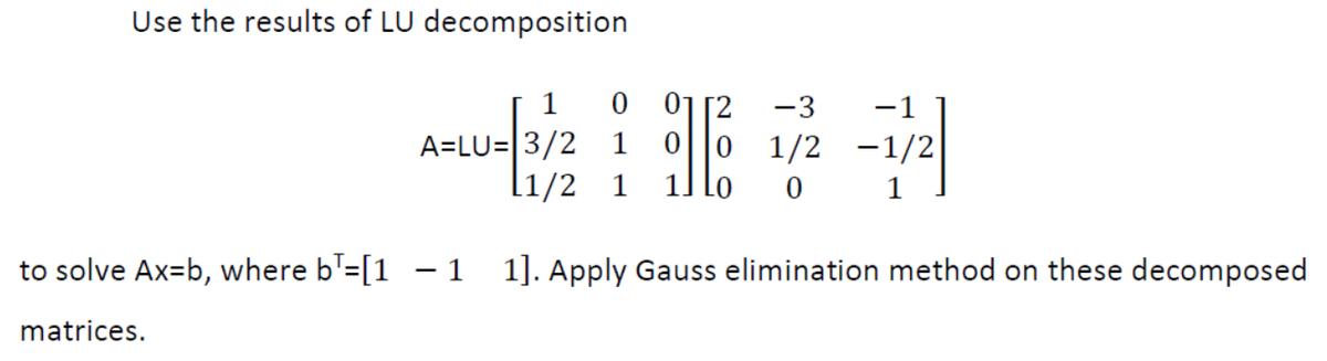 Use the results of LU decomposition
01
0||0 1/2 -1/2
il lo
1
-3
-1
A=LU=|3/2
l1/2 1
1
to solve Ax=b, where b'=[1 – 1 1]. Apply Gauss elimination method on these decomposed
matrices.
