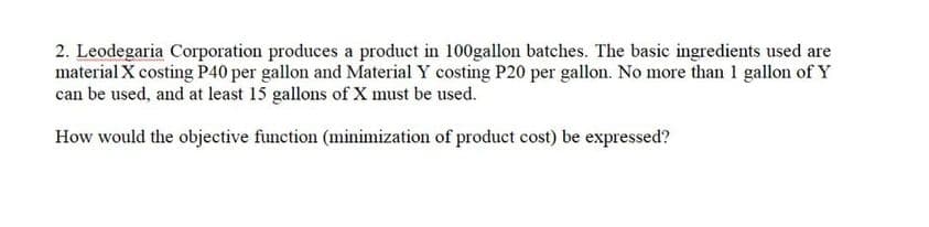 2. Leodegaria Corporation produces a product in 100gallon batches. The basic ingredients used are
material X costing P40 per gallon and Material Y costing P20 per gallon. No more than 1 gallon of Y
can be used, and at least 15 gallons of X must be used.
How would the objective function (minimization of product cost) be expressed?
