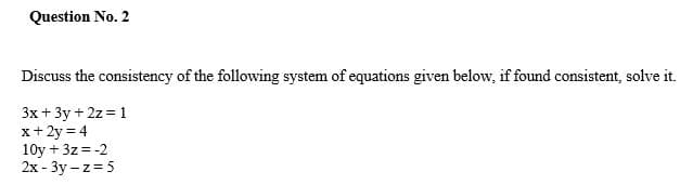 Question No. 2
Discuss the consistency of the following system of equations given below, if found consistent, solve it.
3x + 3y + 2z = 1
x+ 2y = 4
10y + 3z= -2
2x - 3y – z= 5
