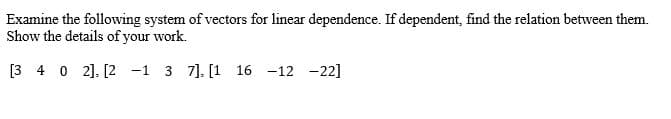 Examine the following system of vectors for linear dependence. If dependent, find the relation between them.
Show the details of your work.
[3 4 0 2]. [2 -1 3 7]. [1 16 -12 -22]
