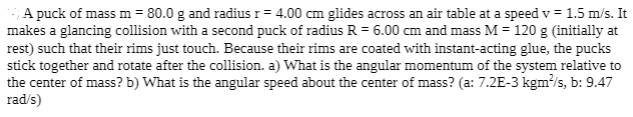 A puck of mass m = 80.0 g and radius r= 4.00 cm glides across an air table at a speed v = 1.5 m/s. It
makes a glancing collision with a second puck of radius R = 6.00 cm and mass M = 120 g (initially at
rest) such that their rims just touch. Because their rims are coated with instant-acting glue, the pucks
stick together and rotate after the collision. a) What is the angular momentum of the system relative to
the center of mass? b) What is the angular speed about the center of mass? (a: 7.2E-3 kgm/s, b: 9.47
rad/s)
