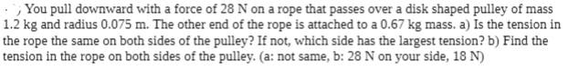 ; You pull downward with a force of 28 N on a rope that passes over a disk shaped pulley of mass
1.2 kg and radius 0.075 m. The other end of the rope is attached to a 0.67 kg mass. a) Is the tension in
the rope the same on both sides of the pulley? If not, which side has the largest tension? b) Find the
tension in the rope on both sides of the pulley. (a: not same, b: 28 N on your side, 18 N)

