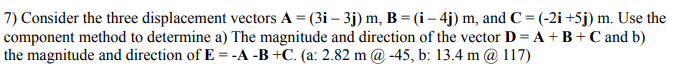 7) Consider the three displacement vectors A = (3i – 3j) m, B = (i– 4j) m, and C = (-2i +5j) m. Use the
component method to determine a) The magnitude and direction of the vector D = A + B+ C and b)
the magnitude and direction of E = -A -B +C. (a: 2.82 m @ -45, b: 13.4 m @ 117)
