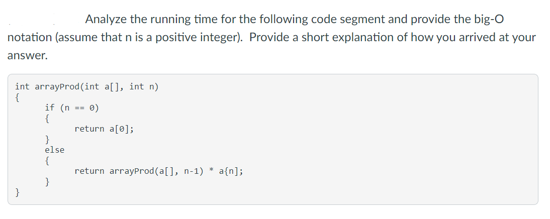 Analyze the running time for the following code segment and provide the big-O
notation (assume that n is a positive integer). Provide a short explanation of how you arrived at your
answer.
int arrayProd(int a[], int n)
{
if (n == 0)
{
return a[0];
}
else
{
return arrayProd(a[], n-1) * a{n];
}
}
