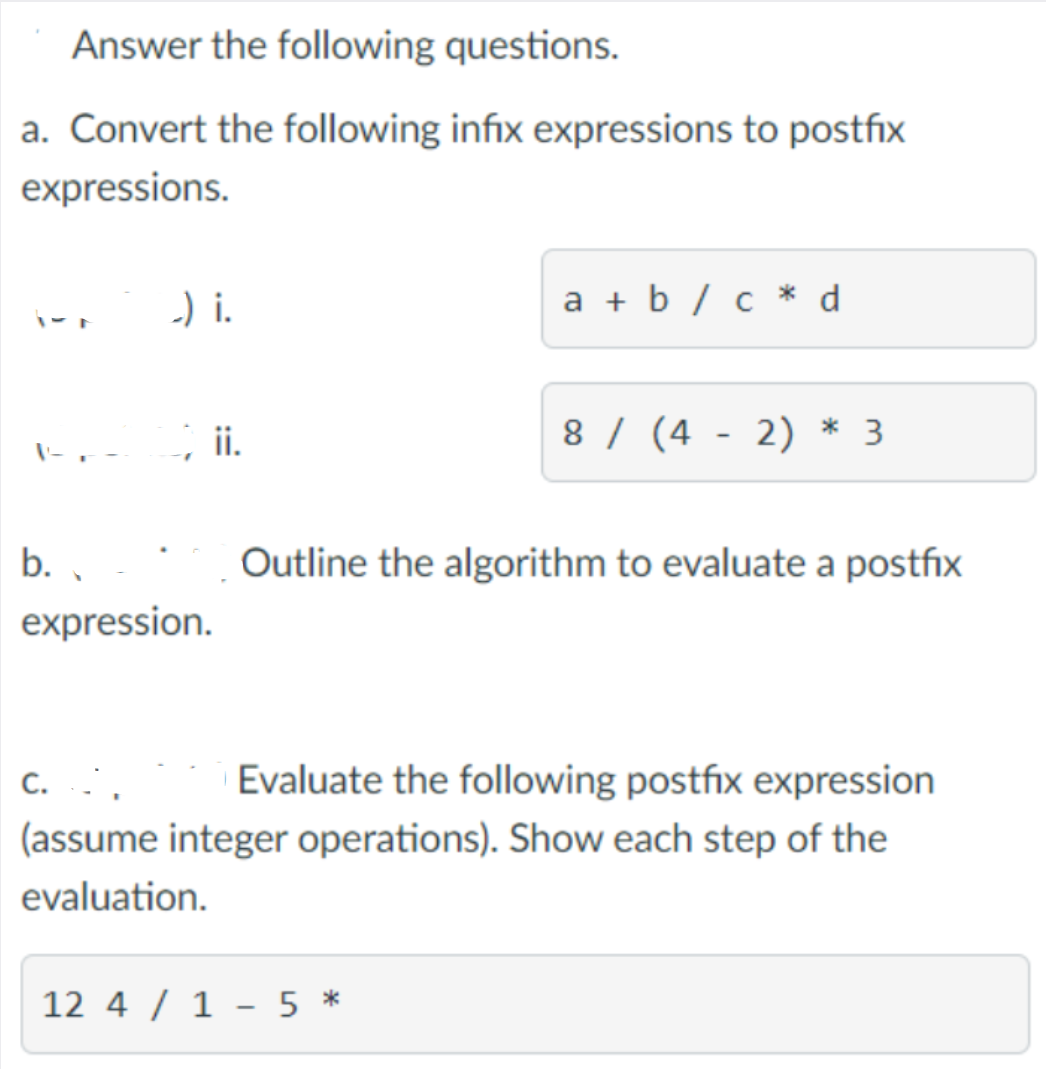 Answer the following questions.
a. Convert the following infix expressions to postfix
expressions.
-) i.
a + b / c * d
; i.
8 / (4 - 2) * 3
b. ,
Outline the algorithm to evaluate a postfix
expression.
C. ..
(assume integer operations). Show each step of the
Evaluate the following postfix expression
evaluation.
12 4 / 1 - 5 *
