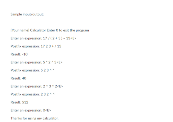 Sample input/output:
[Your name) Calculator Enter 0 to exit the program
Enter an expression: 17/ ( 2 + 3) - 13<E
Postfix expression: 17 2 3 + / 13
Result: -10
Enter an expression: 5 * 2 ^ 3<E>
Postfix expression: 5 2 3 ^ *
Result: 40
Enter an expression: 2 ^3^ 2<E>
Postfix expression: 2 32 ^^
Result: 512
Enter an expression: 0<E>
Thanks for using my calculator.
