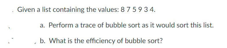 Given a list containing the values: 8 7 59 3 4.
a. Perform a trace of bubble sort as it would sort this list.
b. What is the efficiency of bubble sort?
