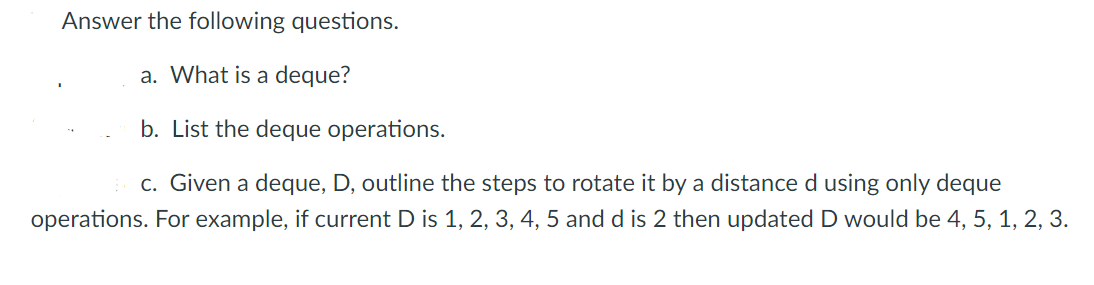 Answer the following questions.
a. What is a deque?
b. List the deque operations.
c. Given a deque, D, outline the steps to rotate it by a distance d using only deque
operations. For example, if current D is 1, 2, 3, 4, 5 and d is 2 then updated D would be 4, 5, 1, 2, 3.
