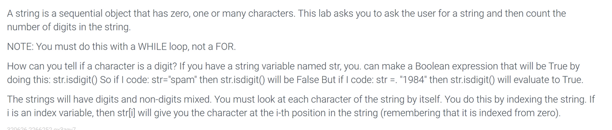 A string is a sequential object that has zero, one or many characters. This lab asks you to ask the user for a string and then count the
number of digits in the string.
NOTE: You must do this with a WHILE loop, not a FOR.
How can you tell if a character is a digit? If you have a string variable named str, you. can make a Boolean expression that will be True by
doing this: str.isdigit() So if I code: str="spam" then str.isdigit() will be False But if I code: str =. "1984" then str.isdigit( will evaluate to True.
The strings will have digits and non-digits mixed. You must look at each character of the string by itself. You do this by indexing the string. If
i is an index variable, then str[i] will give you the character at the i-th position in the string (remembering that it is indexed from zero).
320626 2266252
37ay7

