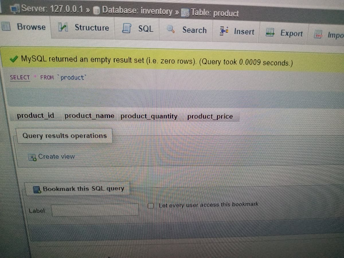 Server: 127.0.0.1 » Database: inventory » Table: product
Browse
A Structure
O SQL
Search
i Insert
Export
E Impo
MYSQL returned an empty result set (i.e. zero rows). (Query took 0.0009 seconds.)
SELECT FROM product"
product_id
product_name product_quantity
product_price
Query results operations
Create view
Bookmark this SQL query
O Let every user access this bookmark
Label
