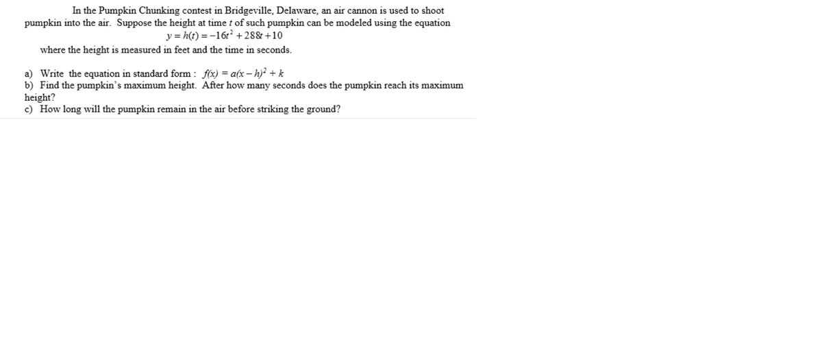 In the Pumpkin Chunking contest in Bridgeville, Delaware, an air cannon is used to shoot
pumpkin into the air. Suppose the height at timet of such pumpkin can be modeled using the equation
y = h(t) = -16t² + 28& +10
where the height is measured in feet and the time in seconds.
a) Write the equation in standard form : f(x) = a(x – h)? + k
b) Find the pumpkin's maximum height. After how many seconds does the pumpkin reach its maximum
height?
c) How long will the pumpkin remain in the air before striking the ground?
