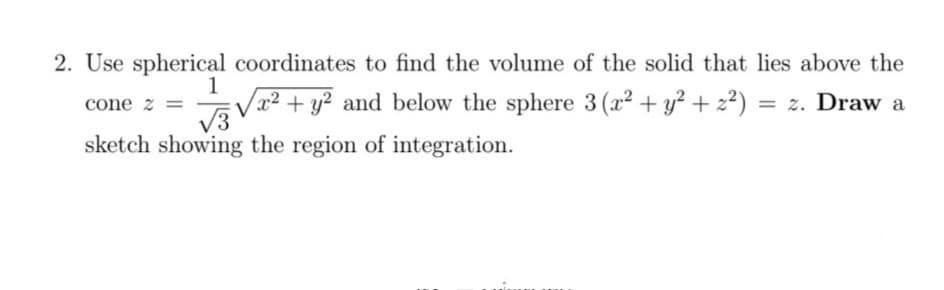 2. Use spherical coordinates to find the volume of the solid that lies above the
1
x² + y? and below the sphere 3(x² + y² + 2²) = z. Draw a
cone z =
%3D
V3
sketch showing the region of integration.
