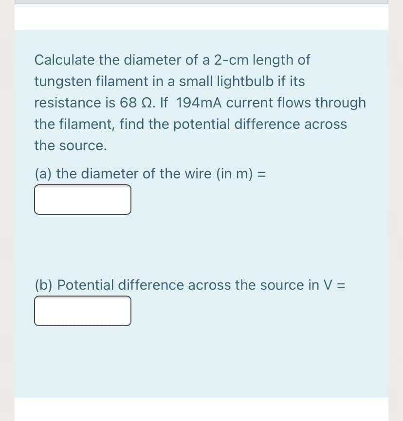 Calculate the diameter of a 2-cm length of
tungsten filament in a small lightbulb if its
resistance is 68 N. If 194MA current flows through
the filament, find the potential difference across
the source.
(a) the diameter of the wire (in m) =
(b) Potential difference across the source in V =
