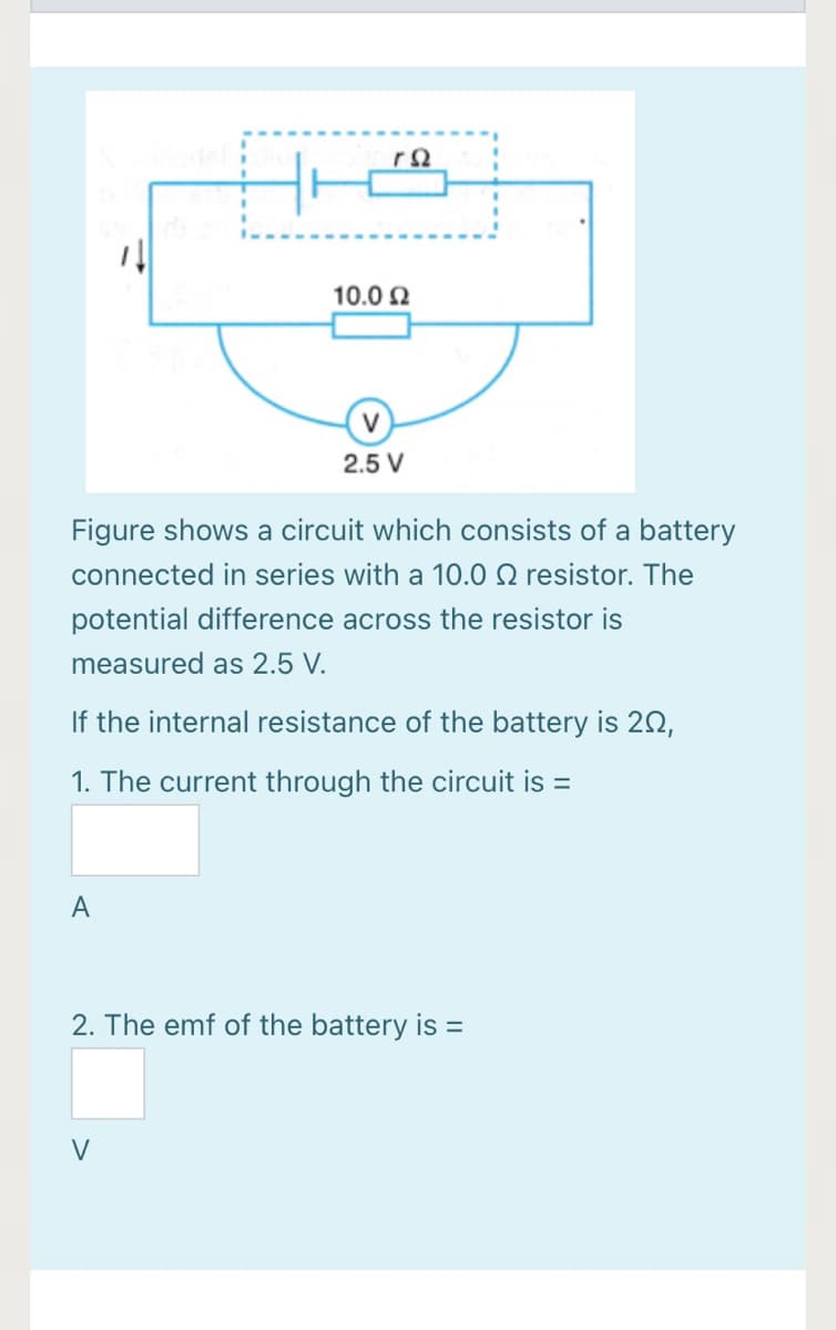 10.0 2
V
2.5 V
Figure shows a circuit which consists of a battery
connected in series with a 10.0 Q resistor. The
potential difference across the resistor is
measured as 2.5 V.
If the internal resistance of the battery is 20,
1. The current through the circuit is =
A
2. The emf of the battery is =
V
