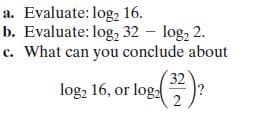 a. Evaluate: log, 16.
b. Evaluate: log, 32 – log, 2.
c. What can you conclude about
32
log; 16, or log:)?
