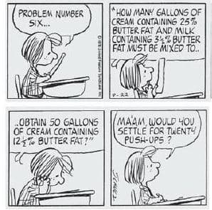 HOW MANY GALLONS OF
CREAM CONTAINING 25%
BUTTER FAT AND MILK
CONTAINING 34% BUTTER
FAT MUST BE MIXED TO.
PROBLEM NUMBER
SIX.
OBTAIN 50 GALLONS
OF CREAM CONTAINING
12% BUTTER FAT?"
MAAM, WOULD YOU
SETTLE FOR TWENTY
PUSH-UPS ?
