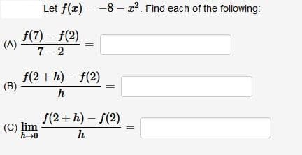 Let f(x) = -8 – x?. Find each of the following:
f(7) - f(2)
(A)
7- 2
f(2 + h) – f(2)
(B)
h
f(2 + h) – f(2)
(C) lim
h>0
h
