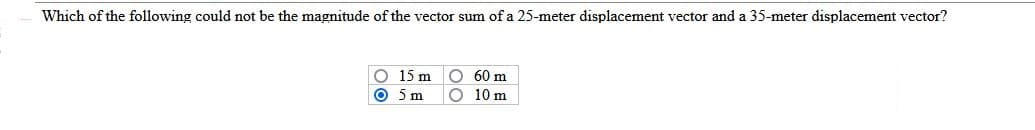 Which of the following could not be the magnitude of the vector sum of a 25-meter displacement vector and a 35-meter displacement vector?
O 15 m
O 5 m
O 60 m
O 10 m
