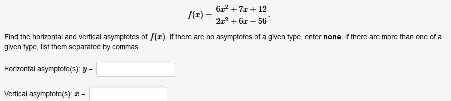 6x2 + 7x + 12
f(x) =
!!
2x2 + 6x – 56
Find the horizontal and vertical asymptotes of f(x). If there are no asymptotes of a given type, enter none. If there are more than one of a
given type, list them separated by commas.
Horizontal asymptote(s): y =
Vertical asymptote(s): a =
