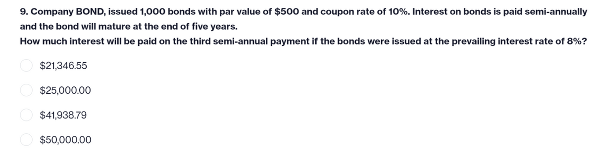 9. Company BOND, issued 1,000 bonds with par value of $500 and coupon rate of 10%. Interest on bonds is paid semi-annually
and the bond will mature at the end of five years.
How much interest will be paid on the third semi-annual payment if the bonds were issued at the prevailing interest rate of 8%?
$21,346.55
$25,000.00
$41,938.79
$50,000.00