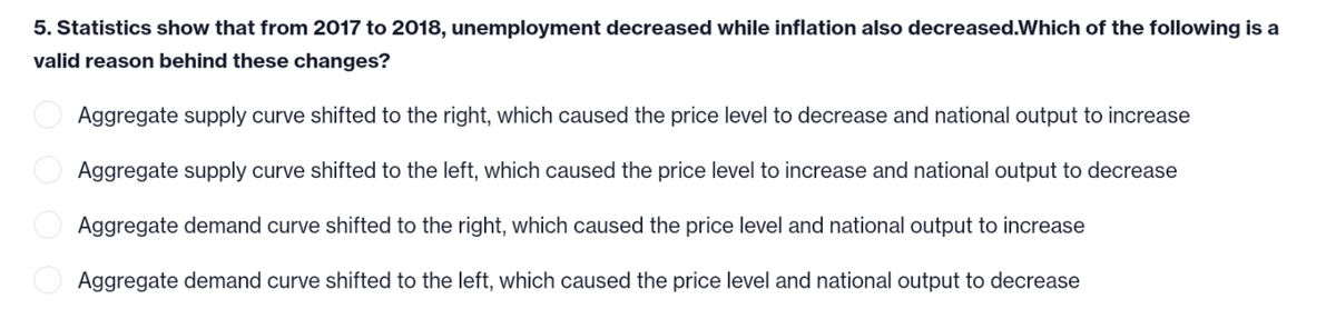 5. Statistics show that from 2017 to 2018, unemployment decreased while inflation also decreased. Which of the following is a
valid reason behind these changes?
Aggregate supply curve shifted to the right, which caused the price level to decrease and national output to increase
Aggregate supply curve shifted to the left, which caused the price level to increase and national output to decrease
Aggregate demand curve shifted to the right, which caused the price level and national output to increase
Aggregate demand curve shifted to the left, which caused the price level and national output to decrease