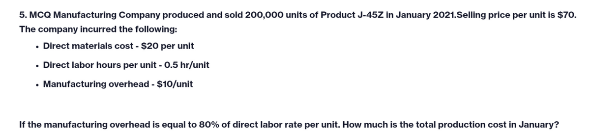 5. MCQ Manufacturing Company produced and sold 200,000 units of Product J-45Z in January 2021.Selling price per unit is $70.
The company incurred the following:
• Direct materials cost - $20 per unit
Direct labor hours per unit - 0.5 hr/unit
Manufacturing overhead - $10/unit
If the manufacturing overhead is equal to 80% of direct labor rate per unit. How much is the total production cost in January?