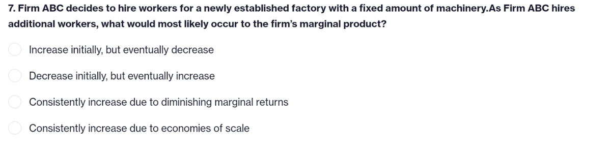 7. Firm ABC decides to hire workers for a newly established factory with a fixed amount of machinery.As Firm ABC hires
additional workers, what would most likely occur to the firm's marginal product?
Increase initially, but eventually decrease
Decrease initially, but eventually increase
Consistently increase due to diminishing marginal returns
Consistently increase due to economies of scale