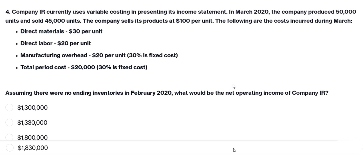 4. Company IR currently uses variable costing in presenting its income statement. In March 2020, the company produced 50,000
units and sold 45,000 units. The company sells its products at $100 per unit. The following are the costs incurred during March:
• Direct materials - $30 per unit
• Direct labor - $20 per unit
• Manufacturing overhead - $20 per unit (30% is fixed cost)
• Total period cost-$20,000 (30% is fixed cost)
W
Assuming there were no ending inventories in February 2020, what would be the net operating income of Company IR?
$1,300,000
$1,330,000
$1,800,000
$1,830,000
4