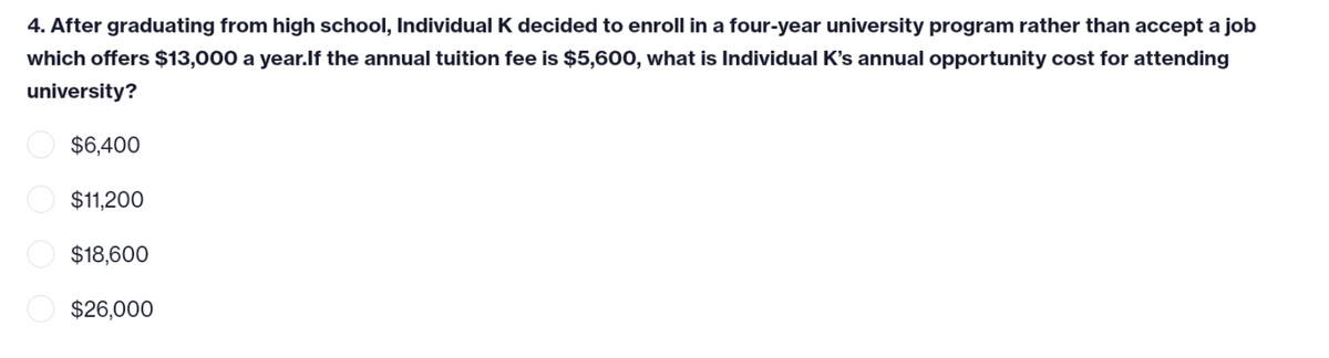 4. After graduating from high school, Individual K decided to enroll in a four-year university program rather than accept a job
which offers $13,000 a year.If the annual tuition fee is $5,600, what is Individual K's annual opportunity cost for attending
university?
$6,400
$11,200
$18,600
$26,000
