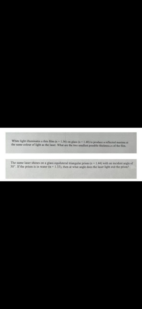 White light illuminates a thin film (n-1.56) on glass (n-1.48) to produce a reflected maxima at
the same colour of light as the laser. What are the two smallest possible thicknesses of the film.
The same laser shines on a glass equilateral triangular prism (n=1.44) with an incident angle of
30°. If the prism is in water (n=1.33), then at what angle does the laser light exit the prism? (