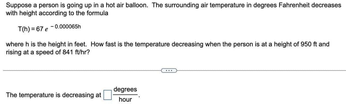 Suppose a person is going up in a hot air balloon. The surrounding air temperature in degrees Fahrenheit decreases
with height according to the formula
-0.000065h
T(h) = 67 e
where h is the height in feet. How fast is the temperature decreasing when the person is at a height of 950 ft and
rising at a speed of 841 ft/hr?
The temperature is decreasing at
degrees
hour
