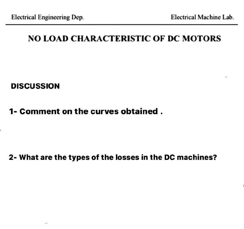 Electrical Engineering Dep.
Electrical Machine Lab.
NO LOAD CHARACTERISTIC OF DC MOTORS
DISCUSSION
1- Comment on the curves obtained.
2- What are the types of the losses in the DC machines?
