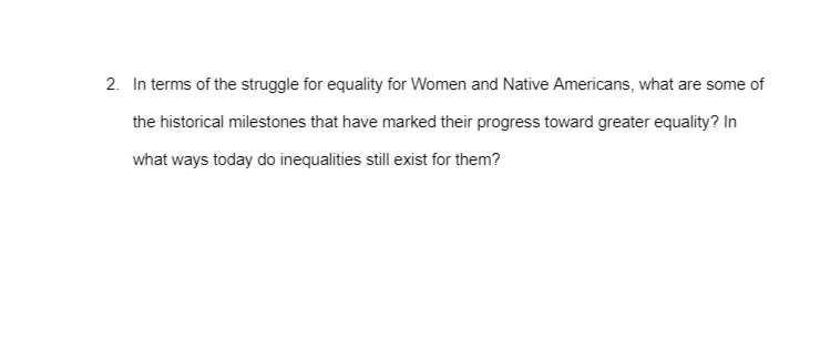 2. In terms of the struggle for equality for Women and Native Americans, what are some of
the historical milestones that have marked their progress toward greater equality? In
what ways today do inequalities still exist for them?
