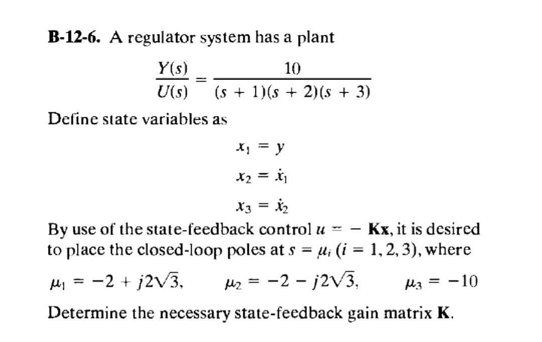 B-12-6. A regulator system has a plant
Y(s)
U(s)
10
(s + 1)(s + 2)(s + 3)
Define state variables as
y
X2 = ij
X3 = 2
By use of the state-feedback control u =
to place the closed-loop poles at s
Kx, it is desired
|
li (i = 1, 2, 3), where
-2 + j2V3.
-2 – j2V3,
l3 = -10
%3D
Hz =
Determine the necessary state-feedback gain matrix K.
