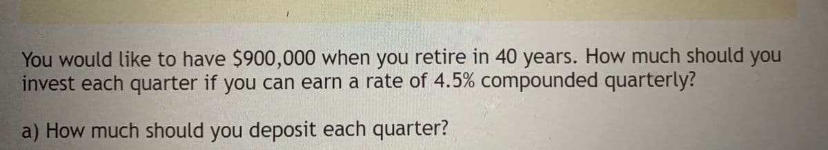 You would like to have $900,000 when you retire in 40 years. How much should you
invest each quarter if you can earn a rate of 4.5% compounded quarterly?
a) How much should you deposit each quarter?
