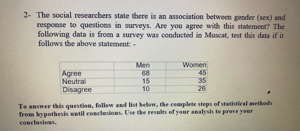 2- The social researchers state there is an association between gender (sex) and
response to questions in surveys. Are you agree with this statement? The
following data is from a survey was conducted in Muscat, test this data if it
follows the above statement: -
Women
45
35
26
Men
Agree
Neutral
68
15
10
Disagree
To answer this question, follow and list below, the complete steps of statistical methods
from hypothesis until conclusions. Use the results of your analysis to prove your
conclusions.
