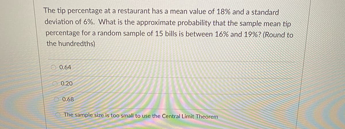 The tip percentage at a restaurant has a mean value of 18% and a standard
deviation of 6%. What is the approximate probability that the sample mean tip
percentage for a random sample of 15 bills is between 16% and 19%? (Round to
the hundredths)
O 0.64
O 0.20
O 0.68
The sample size is too small to use the Central Limit Theorem
