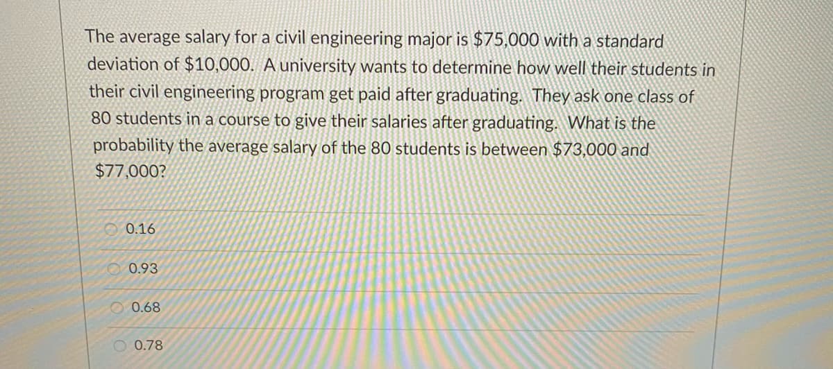 The average salary for a civil engineering major is $75,000 with a standard
deviation of $10,000. A university wants to determine how well their students in
their civil engineering program get paid after graduating. They ask one class of
80 students in a course to give their salaries after graduating. What is the
probability the average salary of the 80 students is between $73,000 and
$77,000?
0.16
O 0.93
O 0.68
O 0.78
