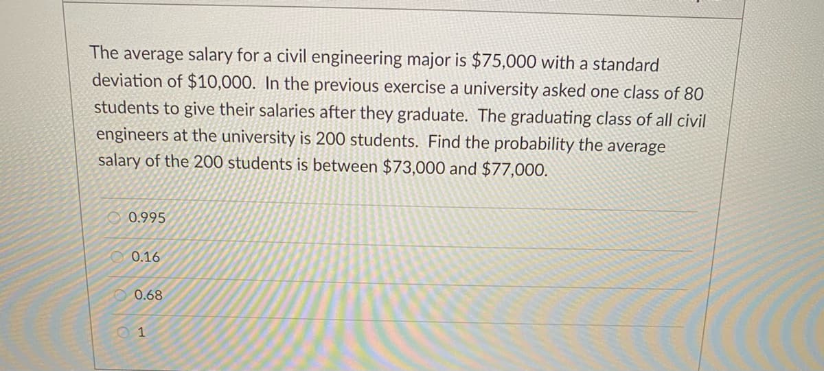 The average salary for a civil engineering major is $75,000 with a standard
deviation of $10,000. In the previous exercise a university asked one class of 80
students to give their salaries after they graduate. The graduating class of all civil
engineers at the university is 200 students. Find the probability the average
salary of the 200 students is between $73,000 and $77,000.
0.995
O 0.16
O 0.68
